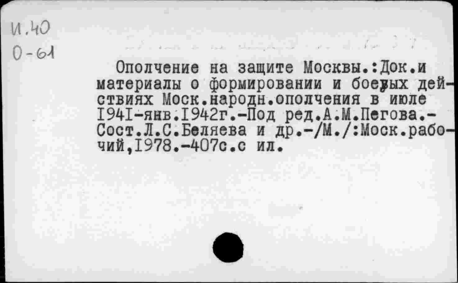 ﻿ИЛО
О -
Ополчение на защите Москвы.:Док.и материалы о формировании и боеуых дей ствиях Моск.народи.ополчения в июле 1941-янв.1942г.-Под ред.А.М.Пегова.-Сост.Л.С.Беляева и др.“/М./:Моск.рабо чий,1978.-407с.с ил.